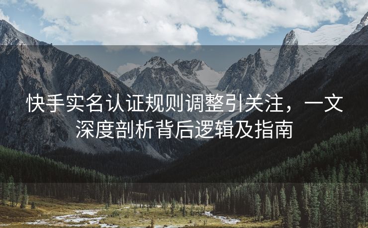 快手实名认证规则调整引关注，一文深度剖析背后逻辑及指南