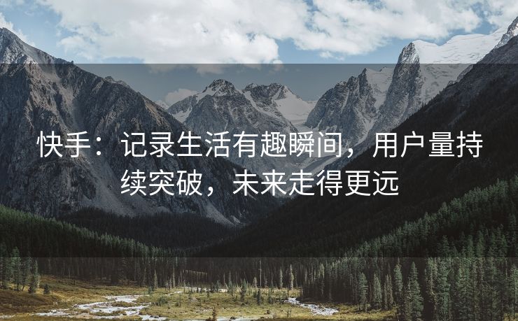 快手：记录生活有趣瞬间，用户量持续突破，未来走得更远