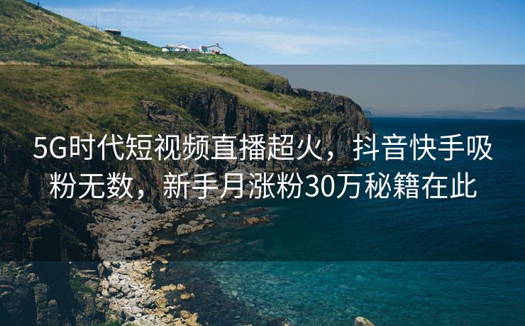 5G时代短视频直播超火，抖音快手吸粉无数，新手月涨粉30万秘籍在此