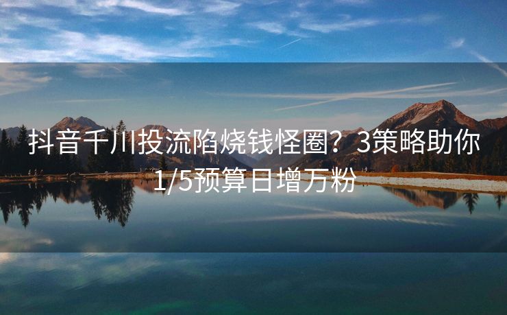抖音千川投流陷烧钱怪圈？3策略助你1/5预算日增万粉