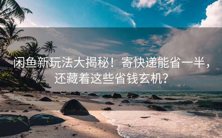 闲鱼新玩法大揭秘！寄快递能省一半，还藏着这些省钱玄机？