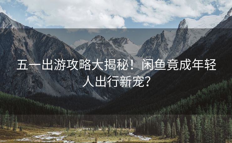 五一出游攻略大揭秘！闲鱼竟成年轻人出行新宠？