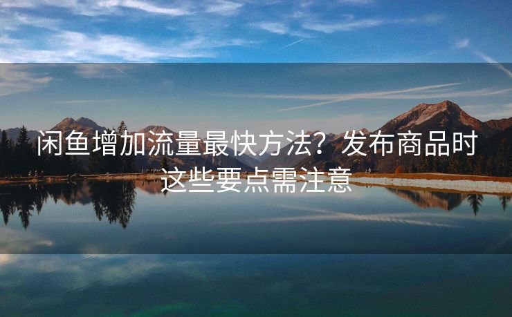 闲鱼增加流量最快方法？发布商品时这些要点需注意
