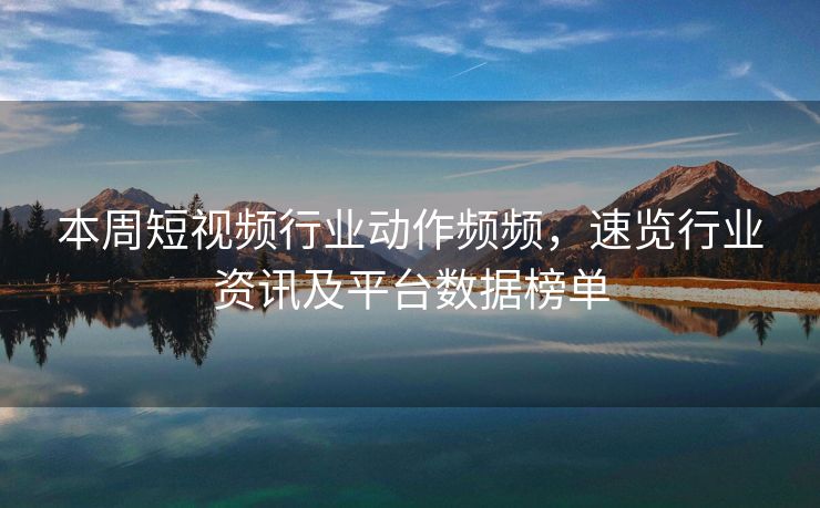本周短视频行业动作频频，速览行业资讯及平台数据榜单