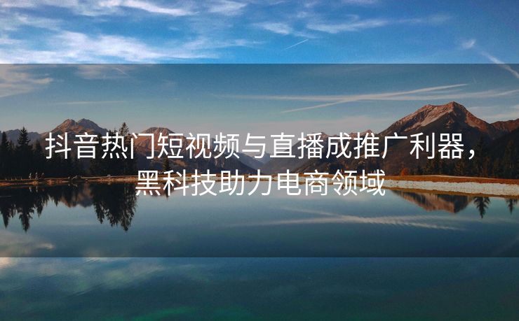 抖音热门短视频与直播成推广利器，黑科技助力电商领域