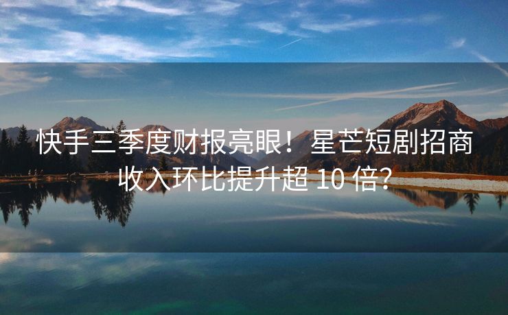 快手三季度财报亮眼！星芒短剧招商收入环比提升超 10 倍？