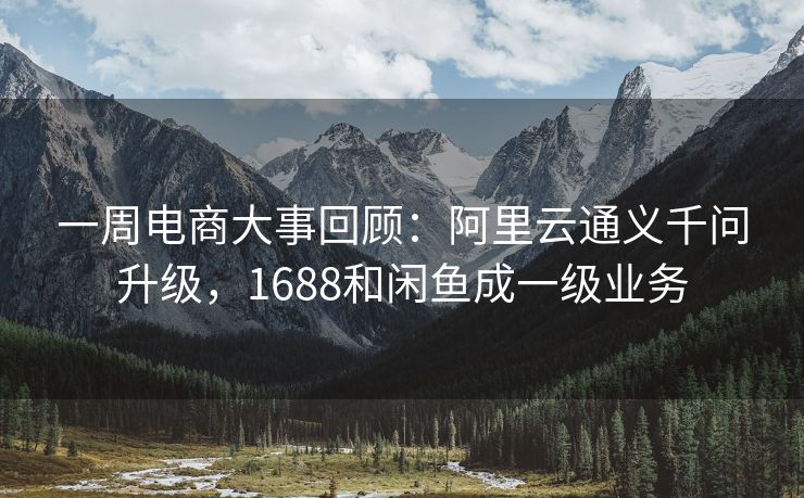一周电商大事回顾：阿里云通义千问升级，1688和闲鱼成一级业务