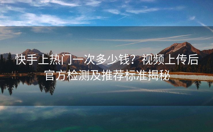 快手上热门一次多少钱？视频上传后官方检测及推荐标准揭秘