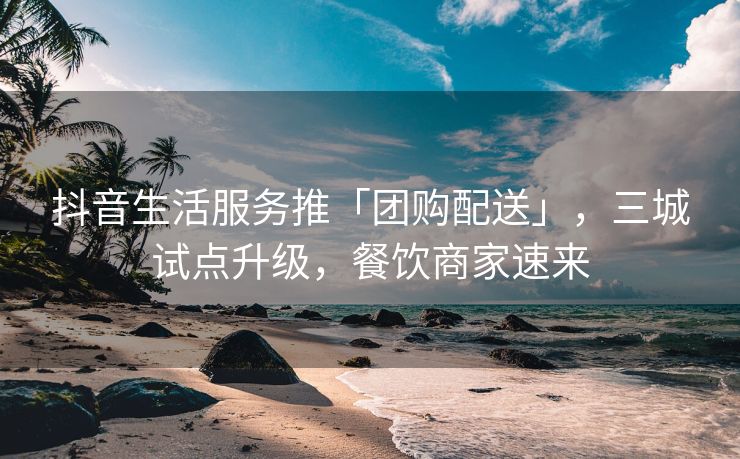 抖音生活服务推「团购配送」，三城试点升级，餐饮商家速来