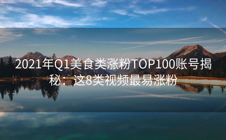 2021年Q1美食类涨粉TOP100账号揭秘：这8类视频最易涨粉