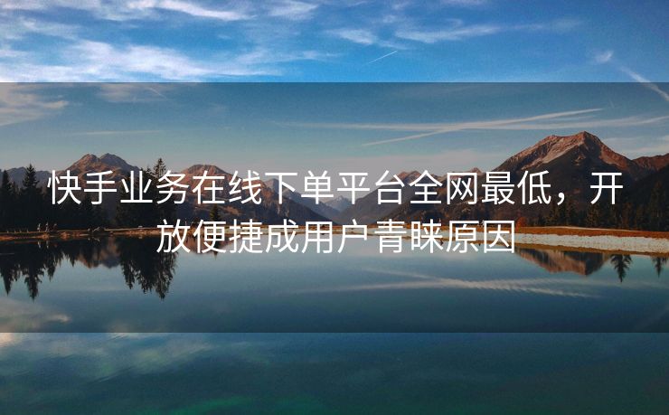 快手业务在线下单平台全网最低，开放便捷成用户青睐原因