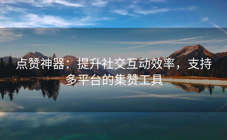 点赞神器：提升社交互动效率，支持多平台的集赞工具
