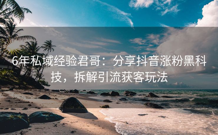 6年私域经验君哥：分享抖音涨粉黑科技，拆解引流获客玩法