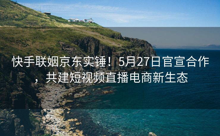 快手联姻京东实锤！5月27日官宣合作，共建短视频直播电商新生态