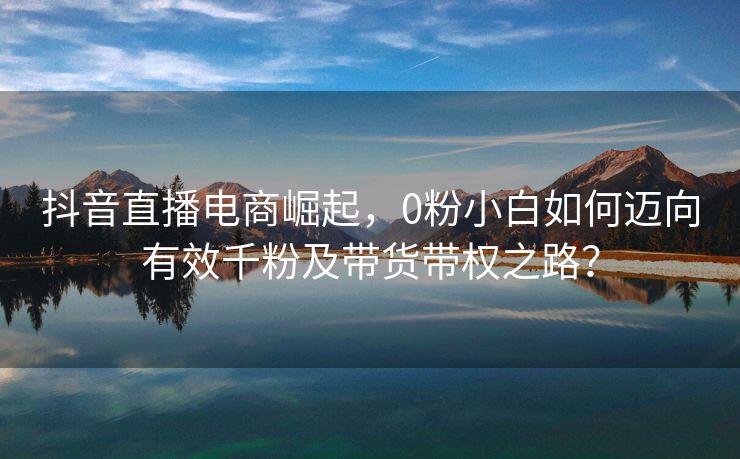 抖音直播电商崛起，0粉小白如何迈向有效千粉及带货带权之路？