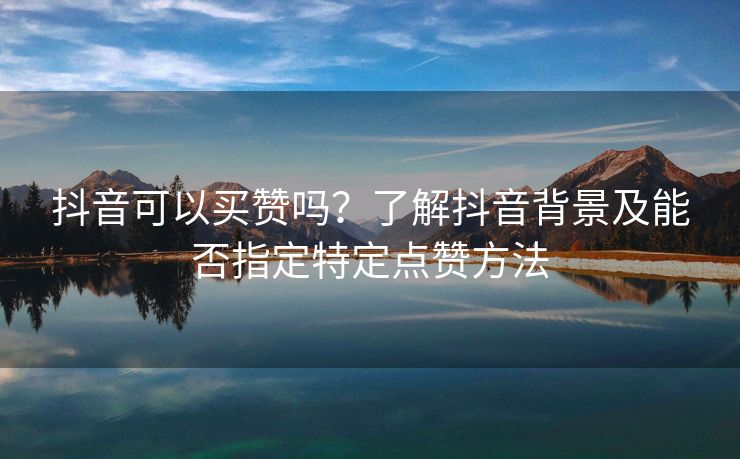 抖音可以买赞吗？了解抖音背景及能否指定特定点赞方法