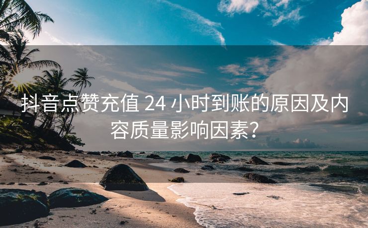 抖音点赞充值 24 小时到账的原因及内容质量影响因素？
