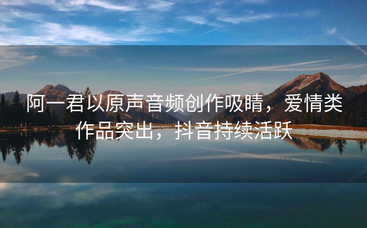 阿一君以原声音频创作吸睛，爱情类作品突出，抖音持续活跃