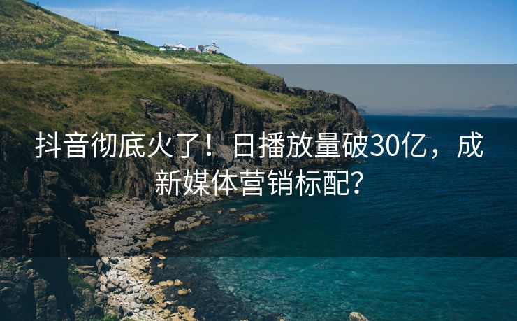 抖音彻底火了！日播放量破30亿，成新媒体营销标配？