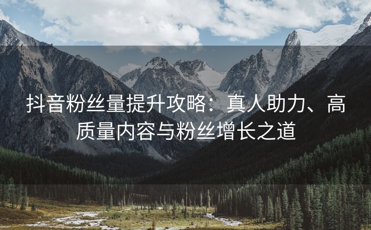 抖音粉丝量提升攻略：真人助力、高质量内容与粉丝增长之道