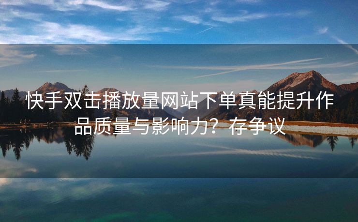 快手双击播放量网站下单真能提升作品质量与影响力？存争议