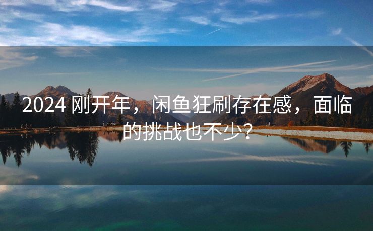 2024 刚开年，闲鱼狂刷存在感，面临的挑战也不少？