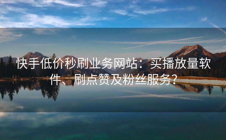 快手低价秒刷业务网站：买播放量软件、刷点赞及粉丝服务？