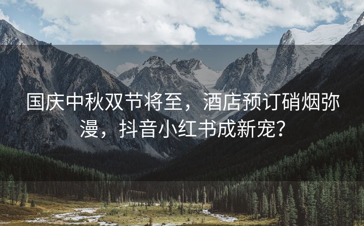 国庆中秋双节将至，酒店预订硝烟弥漫，抖音小红书成新宠？