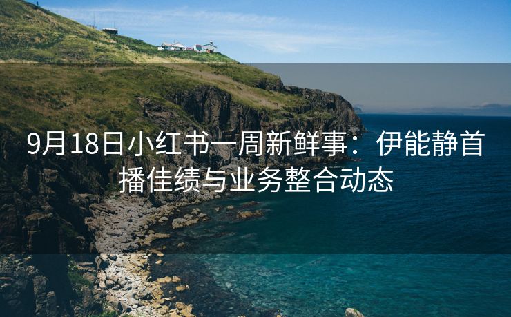 9月18日小红书一周新鲜事：伊能静首播佳绩与业务整合动态