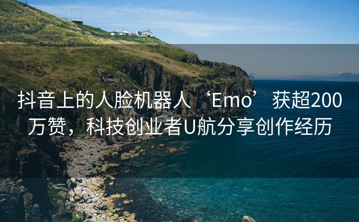 抖音上的人脸机器人‘Emo’获超200万赞，科技创业者U航分享创作经历