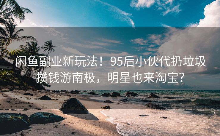闲鱼副业新玩法！95后小伙代扔垃圾攒钱游南极，明星也来淘宝？