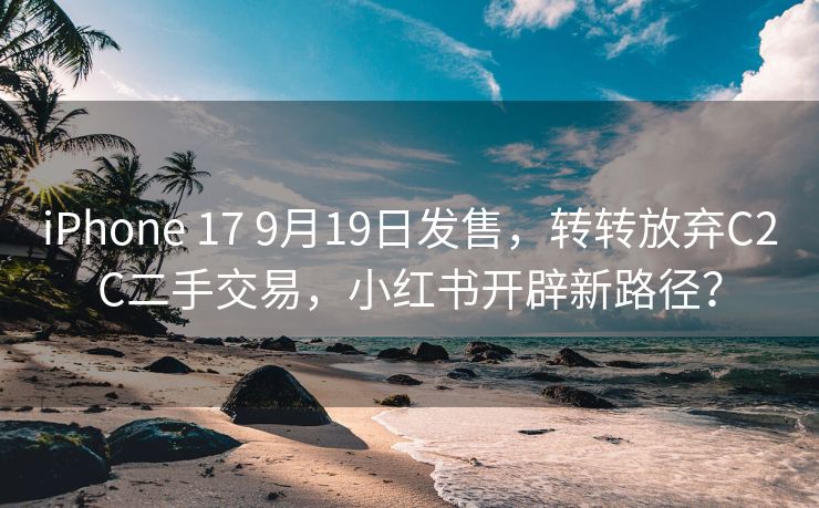 iPhone 17 9月19日发售，转转放弃C2C二手交易，小红书开辟新路径？