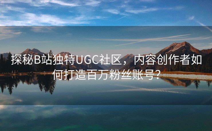 探秘B站独特UGC社区，内容创作者如何打造百万粉丝账号？