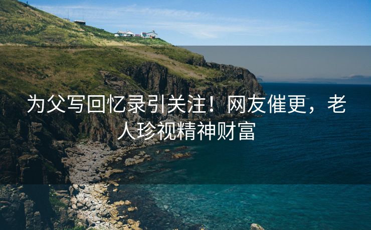 为父写回忆录引关注！网友催更，老人珍视精神财富