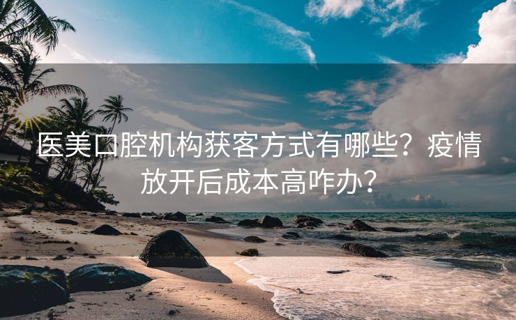 医美口腔机构获客方式有哪些？疫情放开后成本高咋办？