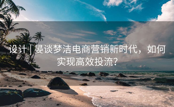 设计 | 晏谈梦洁电商营销新时代，如何实现高效投流？