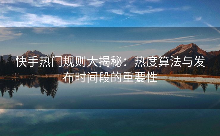 快手热门规则大揭秘：热度算法与发布时间段的重要性