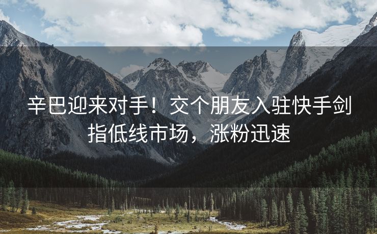 辛巴迎来对手！交个朋友入驻快手剑指低线市场，涨粉迅速