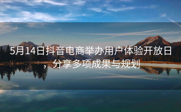 5月14日抖音电商举办用户体验开放日，分享多项成果与规划