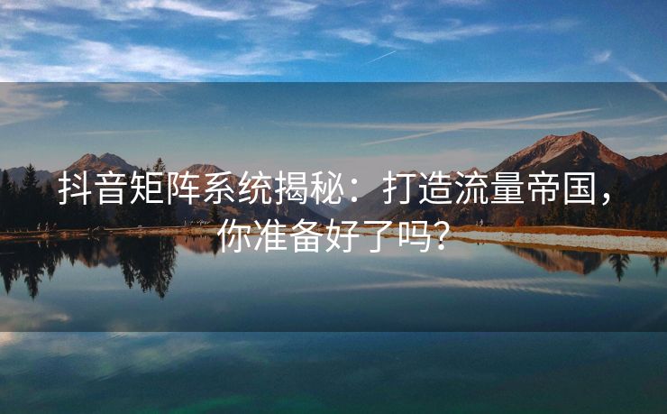 抖音矩阵系统揭秘：打造流量帝国，你准备好了吗？