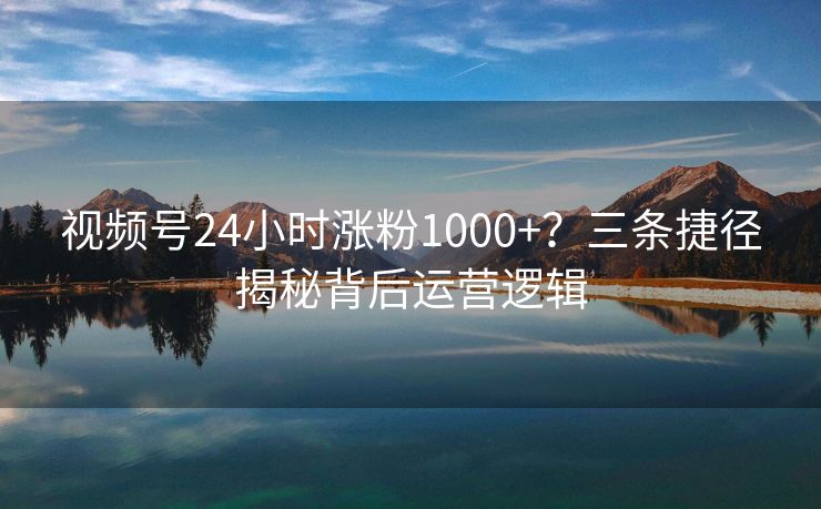 视频号24小时涨粉1000+？三条捷径揭秘背后运营逻辑
