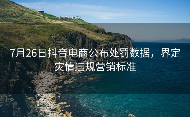 7月26日抖音电商公布处罚数据，界定灾情违规营销标准
