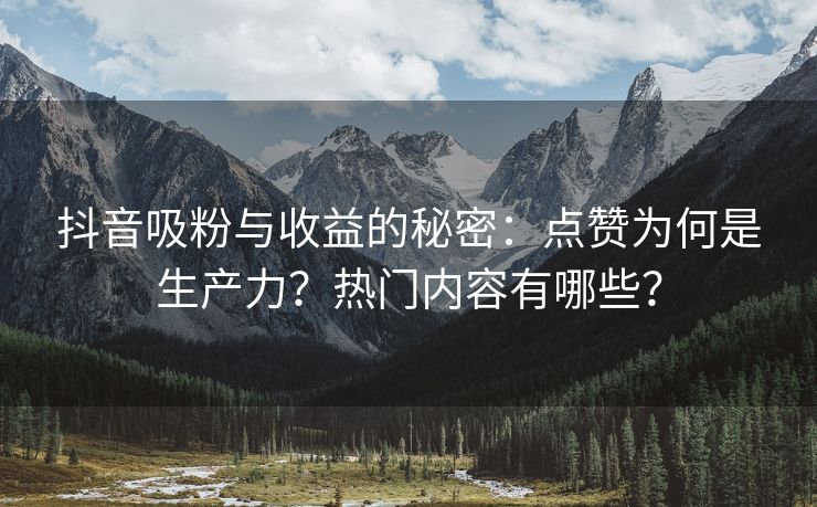 抖音吸粉与收益的秘密：点赞为何是生产力？热门内容有哪些？