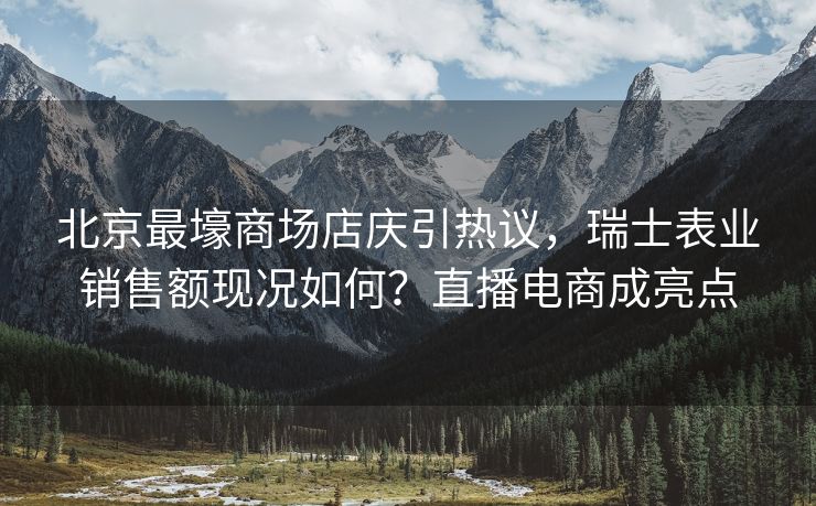 北京最壕商场店庆引热议，瑞士表业销售额现况如何？直播电商成亮点