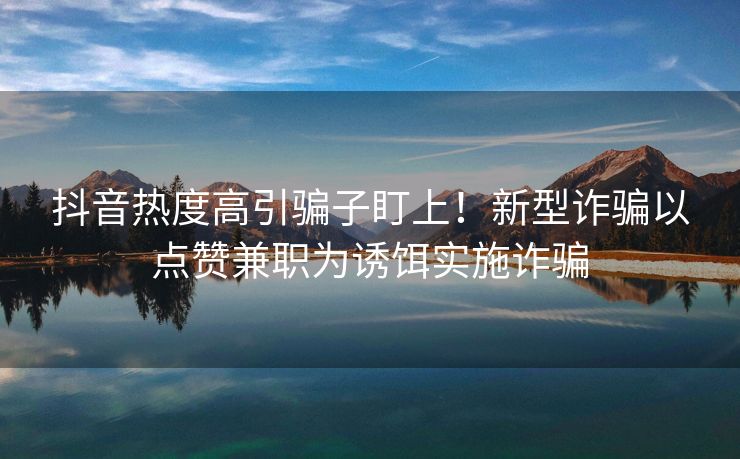 抖音热度高引骗子盯上！新型诈骗以点赞兼职为诱饵实施诈骗
