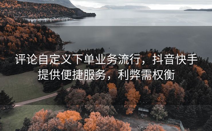 评论自定义下单业务流行，抖音快手提供便捷服务，利弊需权衡