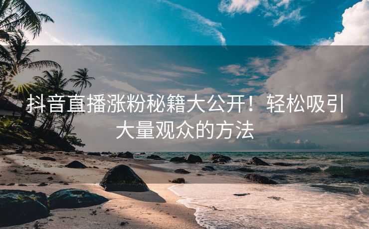 抖音直播涨粉秘籍大公开！轻松吸引大量观众的方法