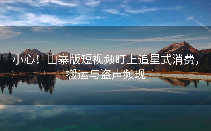 小心！山寨版短视频盯上追星式消费，搬运与盗声频现