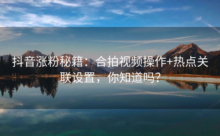 抖音涨粉秘籍：合拍视频操作+热点关联设置，你知道吗？