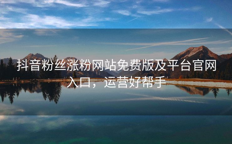 抖音粉丝涨粉网站免费版及平台官网入口，运营好帮手